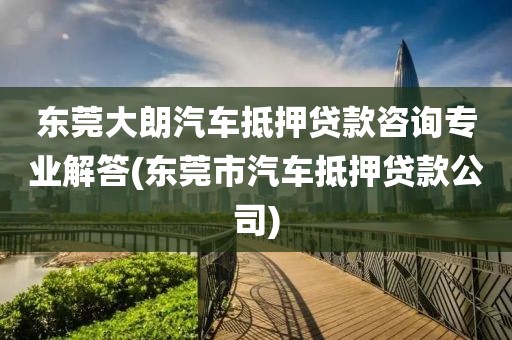 东莞大朗汽车抵押贷款咨询专业解答(东莞市汽车抵押贷款公司)