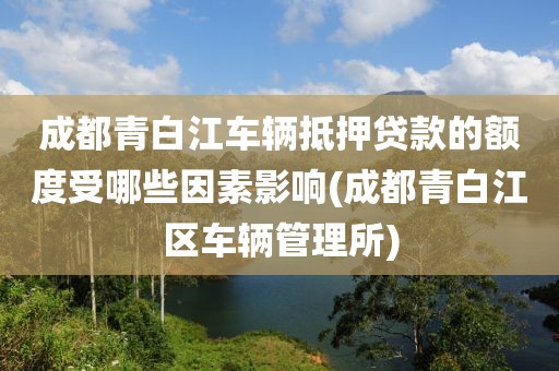 成都青白江车辆抵押贷款的额度受哪些因素影响(成都青白江区车辆管理所)