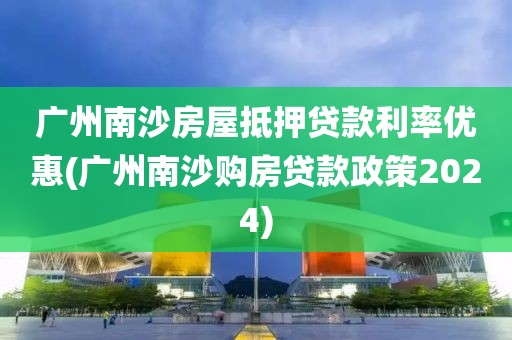 广州南沙房屋抵押贷款利率优惠(广州南沙购房贷款政策2024)