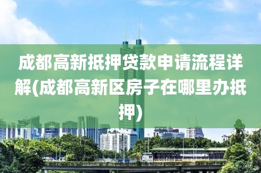 成都高新抵押贷款申请流程详解(成都高新区房子在哪里办抵押)