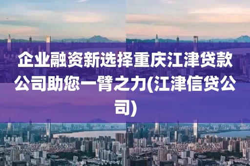 企业融资新选择重庆江津贷款公司助您一臂之力(江津信贷公司)