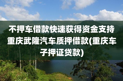 不押车借款快速获得资金支持重庆武隆汽车质押借款(重庆车子押证贷款)