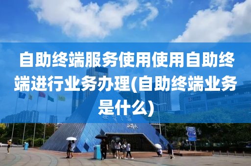 自助终端服务使用使用自助终端进行业务办理(自助终端业务是什么)