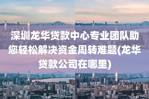 深圳龙华贷款中心专业团队助您轻松解决资金周转难题(龙华贷款公司在哪里)