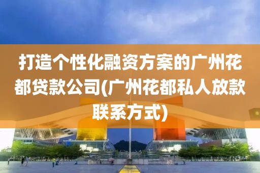 打造个性化融资方案的广州花都贷款公司(广州花都私人放款联系方式)