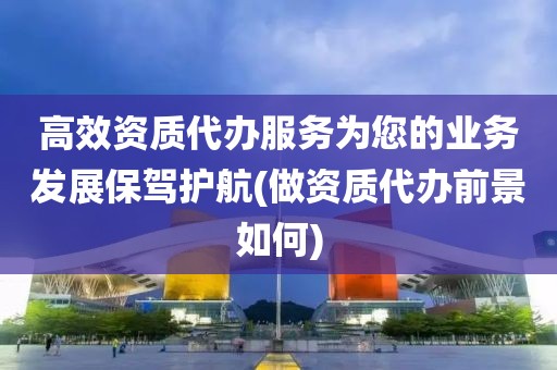 高效资质代办服务为您的业务发展保驾护航(做资质代办前景如何)