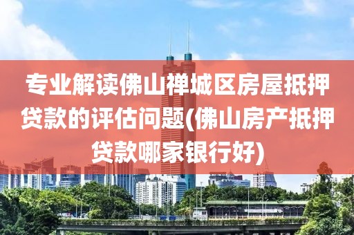 专业解读佛山禅城区房屋抵押贷款的评估问题(佛山房产抵押贷款哪家银行好)