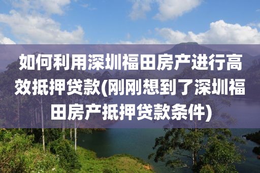 如何利用深圳福田房产进行高效抵押贷款(刚刚想到了深圳福田房产抵押贷款条件)