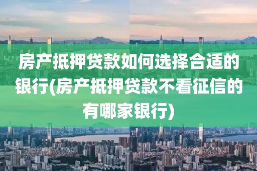 房产抵押贷款如何选择合适的银行(房产抵押贷款不看征信的有哪家银行)