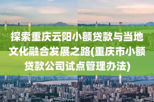 探索重庆云阳小额贷款与当地文化融合发展之路(重庆市小额贷款公司试点管理办法)