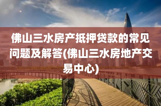 佛山三水房产抵押贷款的常见问题及解答(佛山三水房地产交易中心)