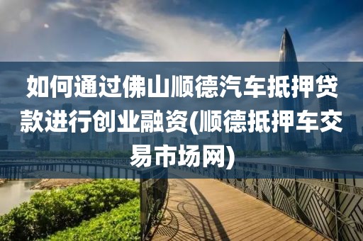 如何通过佛山顺德汽车抵押贷款进行创业融资(顺德抵押车交易市场网)