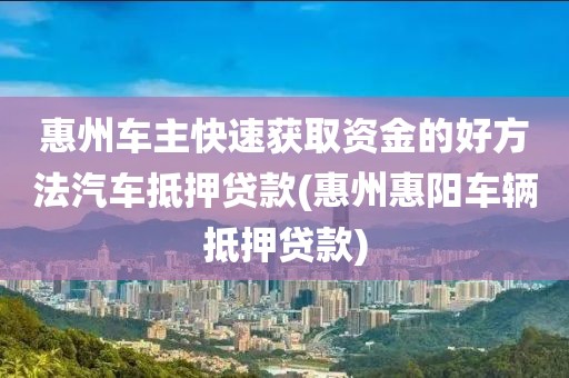 惠州车主快速获取资金的好方法汽车抵押贷款(惠州惠阳车辆抵押贷款)