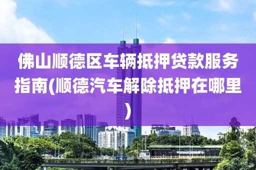 佛山顺德区车辆抵押贷款服务指南(顺德汽车解除抵押在哪里)