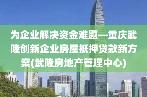 为企业解决资金难题—重庆武隆创新企业房屋抵押贷款新方案(武隆房地产管理中心)