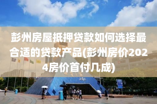 彭州房屋抵押贷款如何选择最合适的贷款产品(彭州房价2024房价首付几成)