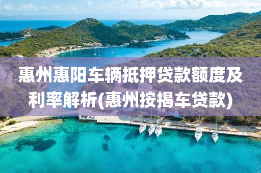 惠州惠阳车辆抵押贷款额度及利率解析(惠州按揭车贷款)