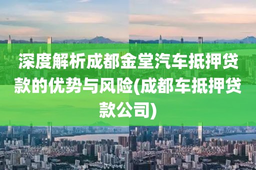 深度解析成都金堂汽车抵押贷款的优势与风险(成都车抵押贷款公司)