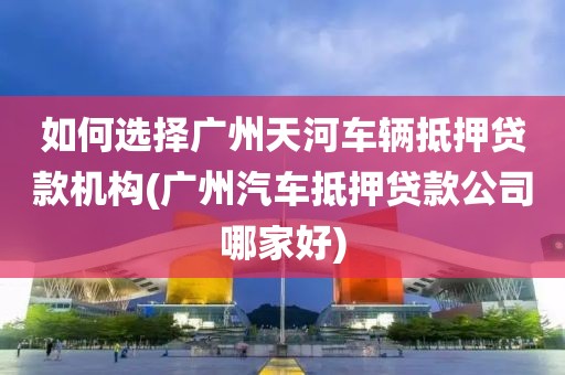 如何选择广州天河车辆抵押贷款机构(广州汽车抵押贷款公司哪家好)