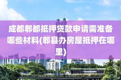 成都郫都抵押贷款申请需准备哪些材料(郫县办房屋抵押在哪里)