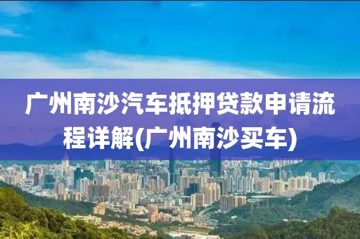 广州南沙汽车抵押贷款申请流程详解(广州南沙买车)