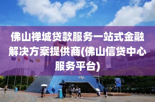 佛山禅城贷款服务一站式金融解决方案提供商(佛山信贷中心服务平台)