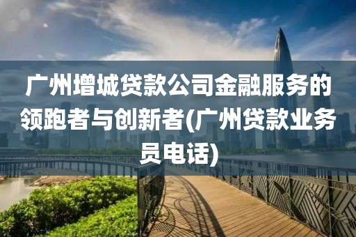 广州增城贷款公司金融服务的领跑者与创新者(广州贷款业务员电话)