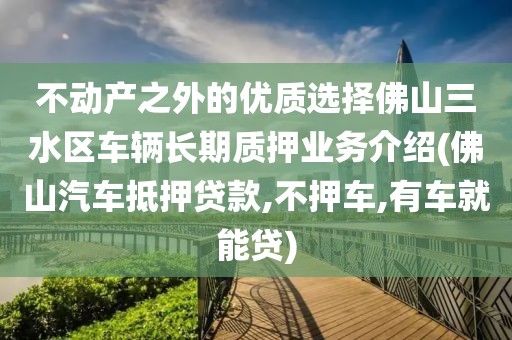 不动产之外的优质选择佛山三水区车辆长期质押业务介绍(佛山汽车抵押贷款,不押车,有车就能贷)