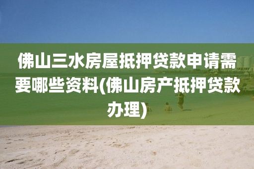 佛山三水房屋抵押贷款申请需要哪些资料(佛山房产抵押贷款办理)