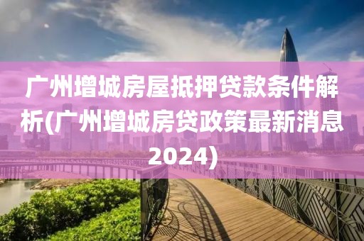 广州增城房屋抵押贷款条件解析(广州增城房贷政策最新消息2024)