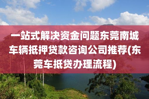 一站式解决资金问题东莞南城车辆抵押贷款咨询公司推荐(东莞车抵贷办理流程)