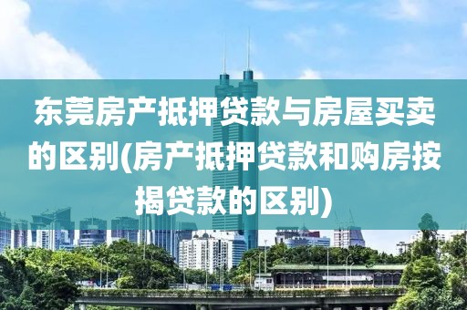 东莞房产抵押贷款与房屋买卖的区别(房产抵押贷款和购房按揭贷款的区别)