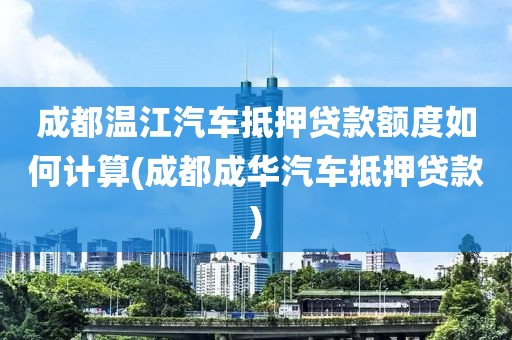 成都温江汽车抵押贷款额度如何计算(成都成华汽车抵押贷款)