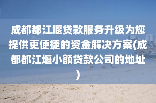 成都都江堰贷款服务升级为您提供更便捷的资金解决方案(成都都江堰小额贷款公司的地址)