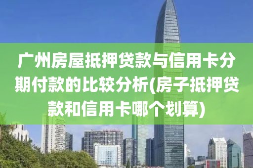 广州房屋抵押贷款与信用卡分期付款的比较分析(房子抵押贷款和信用卡哪个划算)