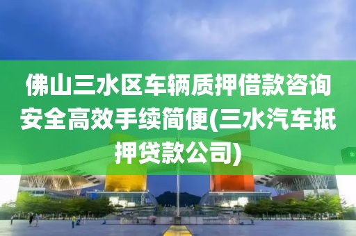 佛山三水区车辆质押借款咨询安全高效手续简便(三水汽车抵押贷款公司)