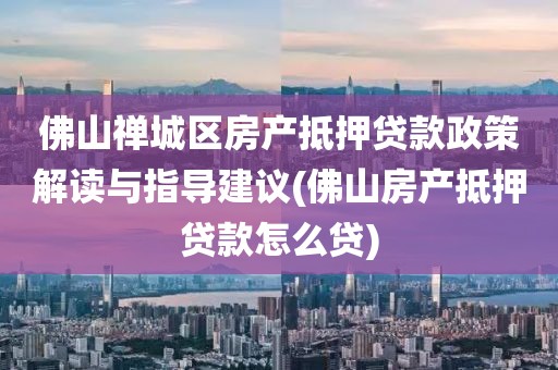 佛山禅城区房产抵押贷款政策解读与指导建议(佛山房产抵押贷款怎么贷)