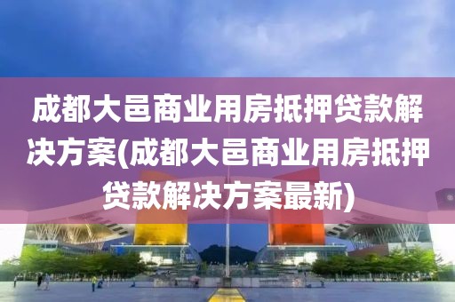 成都大邑商业用房抵押贷款解决方案(成都大邑商业用房抵押贷款解决方案最新)