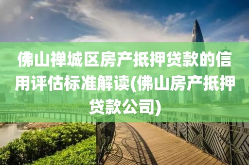 佛山禅城区房产抵押贷款的信用评估标准解读(佛山房产抵押贷款公司)