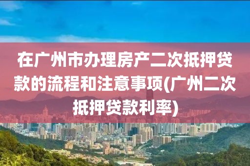 在广州市办理房产二次抵押贷款的流程和注意事项(广州二次抵押贷款利率)