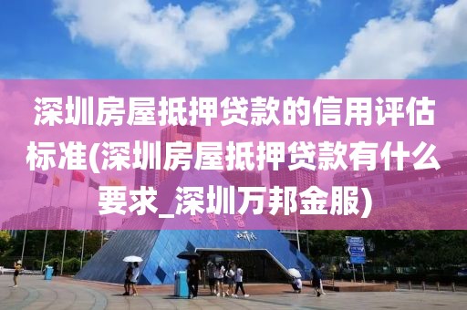 深圳房屋抵押贷款的信用评估标准(深圳房屋抵押贷款有什么要求_深圳万邦金服)