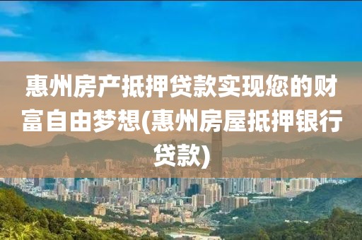 惠州房产抵押贷款实现您的财富自由梦想(惠州房屋抵押银行贷款)