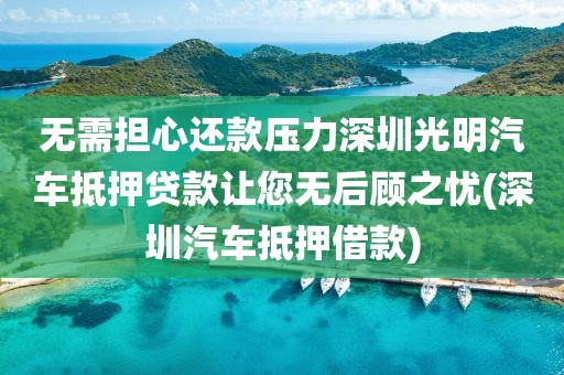 无需担心还款压力深圳光明汽车抵押贷款让您无后顾之忧(深圳汽车抵押借款)