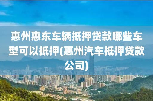 惠州惠东车辆抵押贷款哪些车型可以抵押(惠州汽车抵押贷款公司)