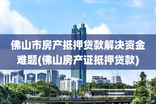 佛山市房产抵押贷款解决资金难题(佛山房产证抵押贷款)