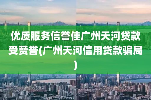 优质服务信誉佳广州天河贷款受赞誉(广州天河信用贷款骗局)