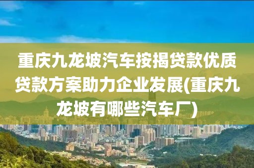 重庆九龙坡汽车按揭贷款优质贷款方案助力企业发展(重庆九龙坡有哪些汽车厂)