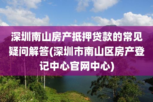 深圳南山房产抵押贷款的常见疑问解答(深圳市南山区房产登记中心官网中心)