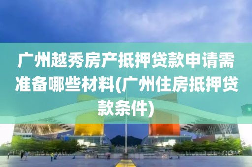 广州越秀房产抵押贷款申请需准备哪些材料(广州住房抵押贷款条件)