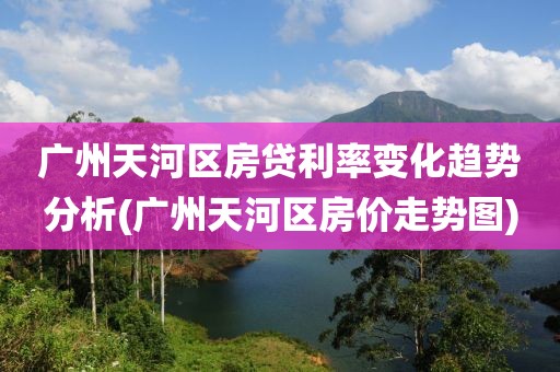 广州天河区房贷利率变化趋势分析(广州天河区房价走势图)